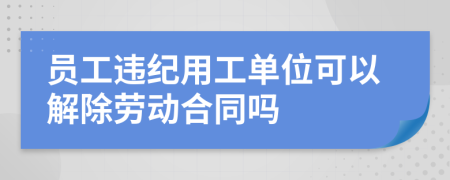 员工违纪用工单位可以解除劳动合同吗