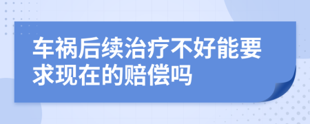 车祸后续治疗不好能要求现在的赔偿吗