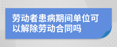 劳动者患病期间单位可以解除劳动合同吗