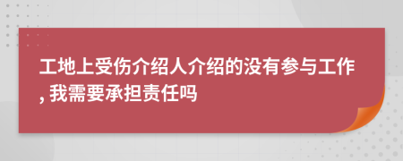 工地上受伤介绍人介绍的没有参与工作, 我需要承担责任吗