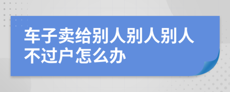 车子卖给别人别人别人不过户怎么办