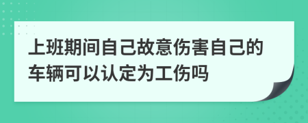 上班期间自己故意伤害自己的车辆可以认定为工伤吗