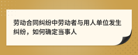 劳动合同纠纷中劳动者与用人单位发生纠纷，如何确定当事人