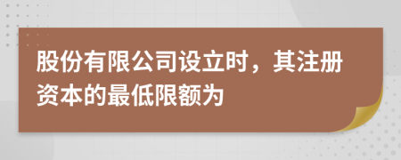 股份有限公司设立时，其注册资本的最低限额为