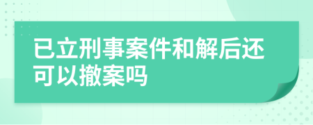 已立刑事案件和解后还可以撤案吗