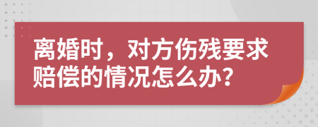 离婚时，对方伤残要求赔偿的情况怎么办？