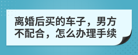 离婚后买的车子，男方不配合，怎么办理手续