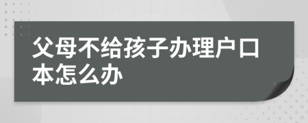 父母不给孩子办理户口本怎么办