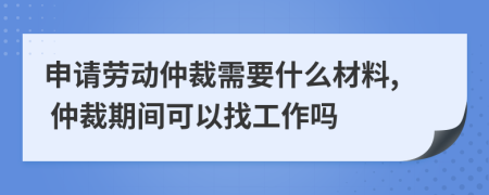 申请劳动仲裁需要什么材料, 仲裁期间可以找工作吗