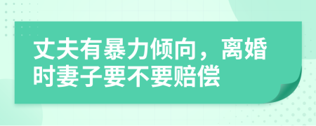 丈夫有暴力倾向，离婚时妻子要不要赔偿