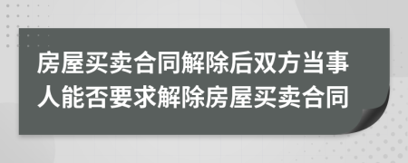 房屋买卖合同解除后双方当事人能否要求解除房屋买卖合同