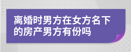 离婚时男方在女方名下的房产男方有份吗