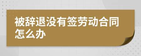 被辞退没有签劳动合同怎么办