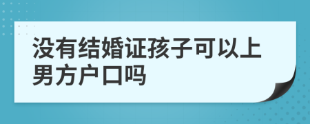 没有结婚证孩子可以上男方户口吗