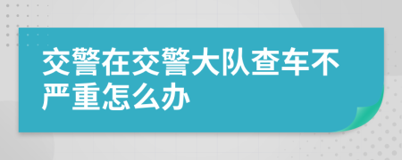 交警在交警大队查车不严重怎么办