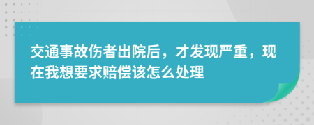 交通事故伤者出院后，才发现严重，现在我想要求赔偿该怎么处理