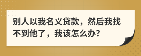 别人以我名义贷款，然后我找不到他了，我该怎么办？