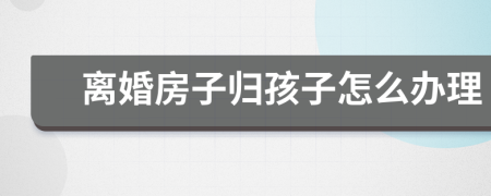离婚房子归孩子怎么办理
