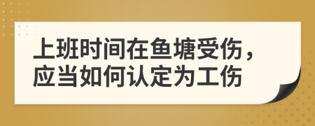 上班时间在鱼塘受伤，应当如何认定为工伤