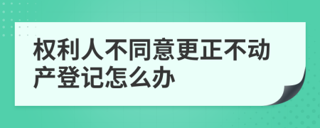 权利人不同意更正不动产登记怎么办