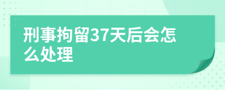 刑事拘留37天后会怎么处理