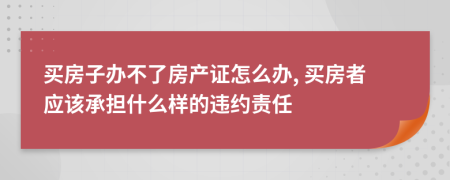 买房子办不了房产证怎么办, 买房者应该承担什么样的违约责任