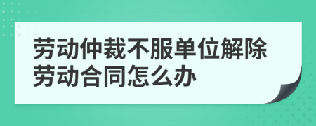 劳动仲裁不服单位解除劳动合同怎么办