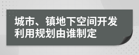 城市、镇地下空间开发利用规划由谁制定