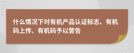 什么情况下对有机产品认证标志、有机码上传、有机码予以警告