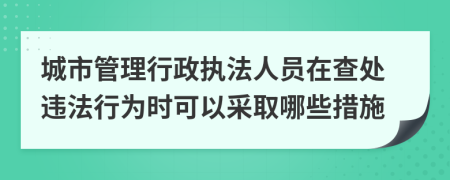 城市管理行政执法人员在查处违法行为时可以采取哪些措施