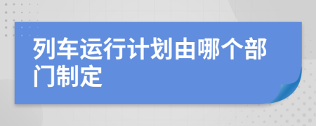 列车运行计划由哪个部门制定