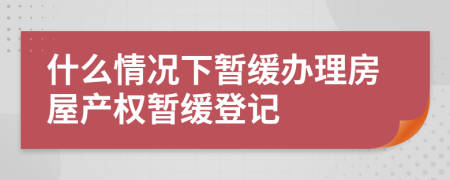 什么情况下暂缓办理房屋产权暂缓登记