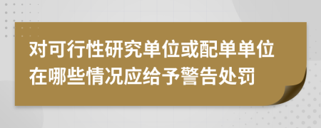 对可行性研究单位或配单单位在哪些情况应给予警告处罚