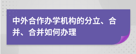 中外合作办学机构的分立、合并、合并如何办理