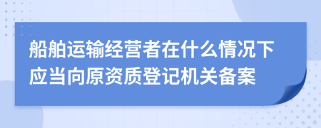 船舶运输经营者在什么情况下应当向原资质登记机关备案