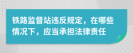 铁路监督站违反规定，在哪些情况下，应当承担法律责任