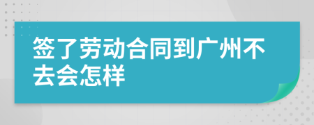 签了劳动合同到广州不去会怎样