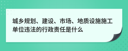 城乡规划、建设、市场、地质设施施工单位违法的行政责任是什么