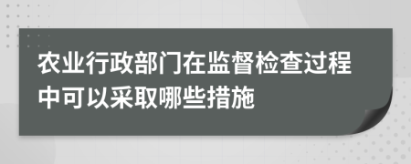 农业行政部门在监督检查过程中可以采取哪些措施