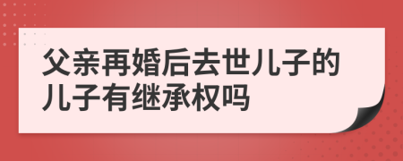 父亲再婚后去世儿子的儿子有继承权吗