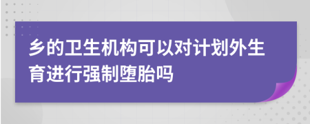 乡的卫生机构可以对计划外生育进行强制堕胎吗