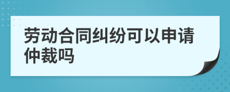 劳动合同纠纷可以申请仲裁吗