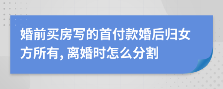 婚前买房写的首付款婚后归女方所有, 离婚时怎么分割