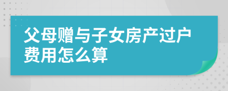 父母赠与子女房产过户费用怎么算