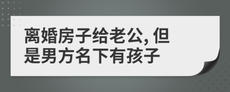 离婚房子给老公, 但是男方名下有孩子