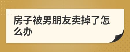 房子被男朋友卖掉了怎么办