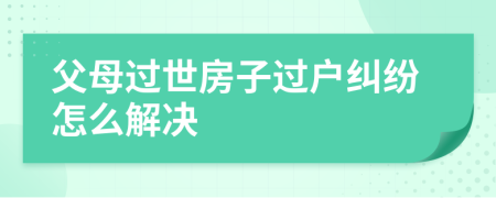 父母过世房子过户纠纷怎么解决