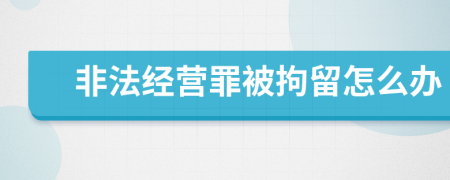 非法经营罪被拘留怎么办