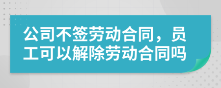 公司不签劳动合同，员工可以解除劳动合同吗