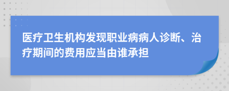 医疗卫生机构发现职业病病人诊断、治疗期间的费用应当由谁承担